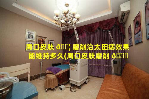 周口皮肤 🐦 磨削治太田痣效果能维持多久(周口皮肤磨削 🐝 治太田痣效果能维持多久呢)